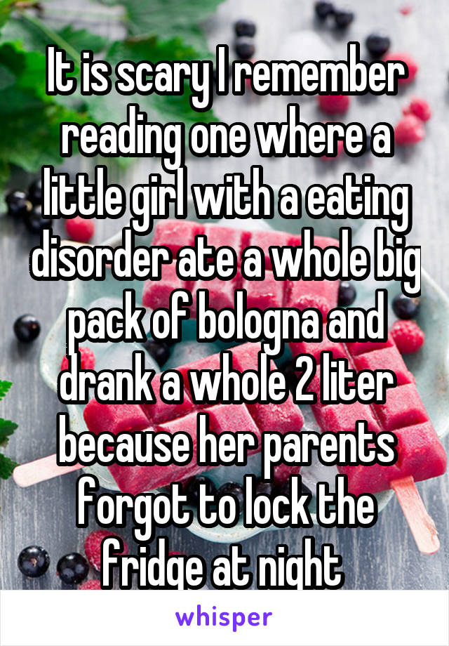 It is scary I remember reading one where a little girl with a eating disorder ate a whole big pack of bologna and drank a whole 2 liter because her parents forgot to lock the fridge at night 