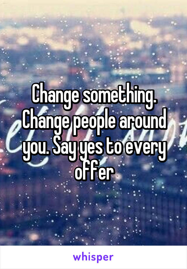 Change something. Change people around you. Say yes to every offer