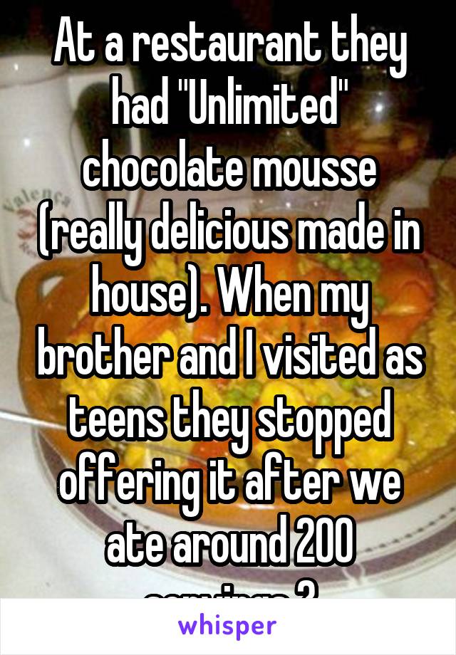 At a restaurant they had "Unlimited" chocolate mousse (really delicious made in house). When my brother and I visited as teens they stopped offering it after we ate around 200 servings 😂