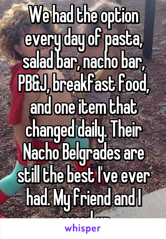 We had the option every day of pasta, salad bar, nacho bar, PB&J, breakfast food, and one item that changed daily. Their Nacho Belgrades are still the best I've ever had. My friend and I saved up