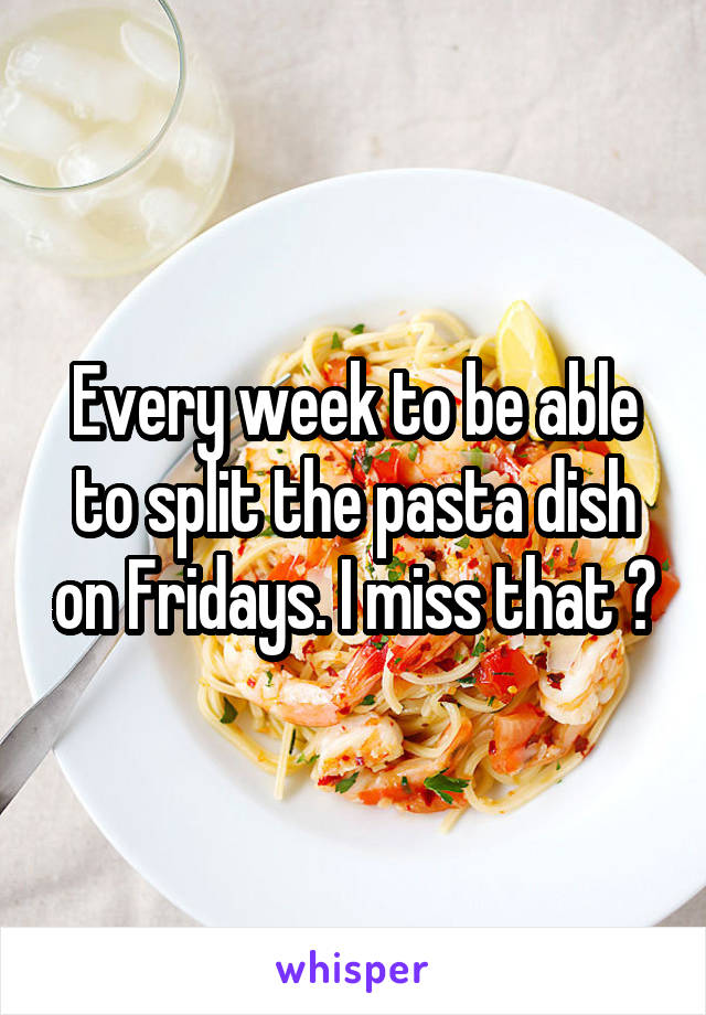 Every week to be able to split the pasta dish on Fridays. I miss that 🙂