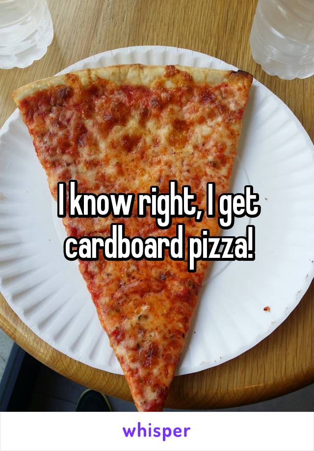 I know right, I get cardboard pizza!