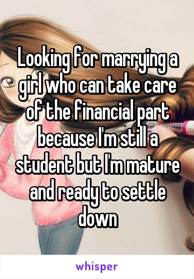 Looking for marrying a girl who can take care of the financial part because I'm still a student but I'm mature and ready to settle down