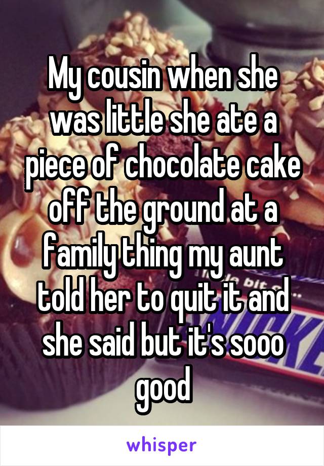 My cousin when she was little she ate a piece of chocolate cake off the ground at a family thing my aunt told her to quit it and she said but it's sooo good