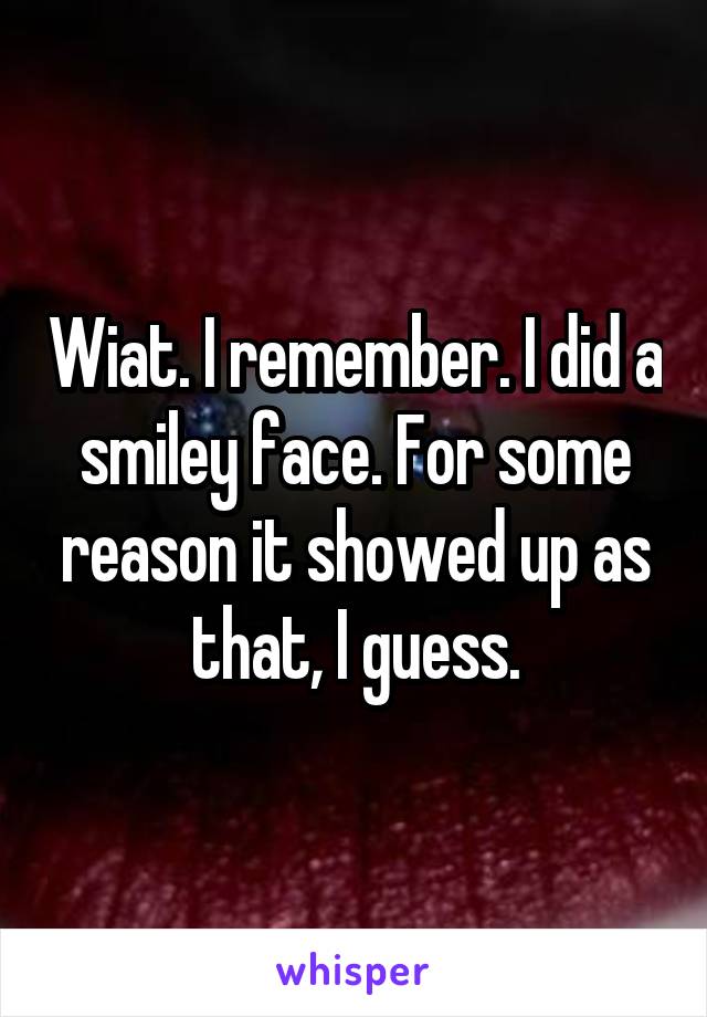 Wiat. I remember. I did a smiley face. For some reason it showed up as that, I guess.