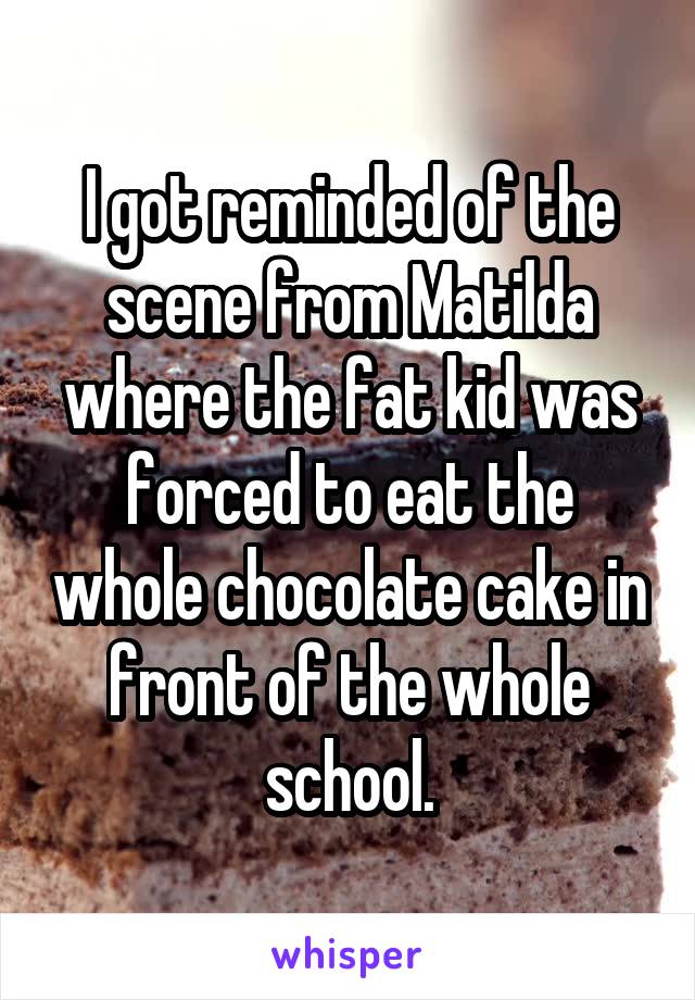 I got reminded of the scene from Matilda where the fat kid was forced to eat the whole chocolate cake in front of the whole school.