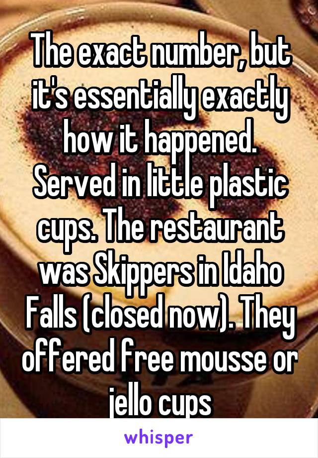 The exact number, but it's essentially exactly how it happened. Served in little plastic cups. The restaurant was Skippers in Idaho Falls (closed now). They offered free mousse or jello cups