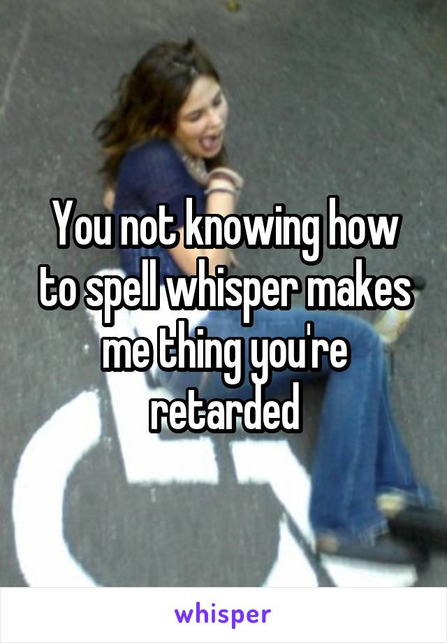 You not knowing how to spell whisper makes me thing you're retarded