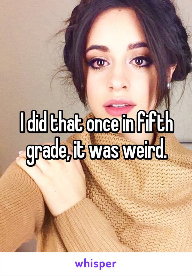 I did that once in fifth grade, it was weird.