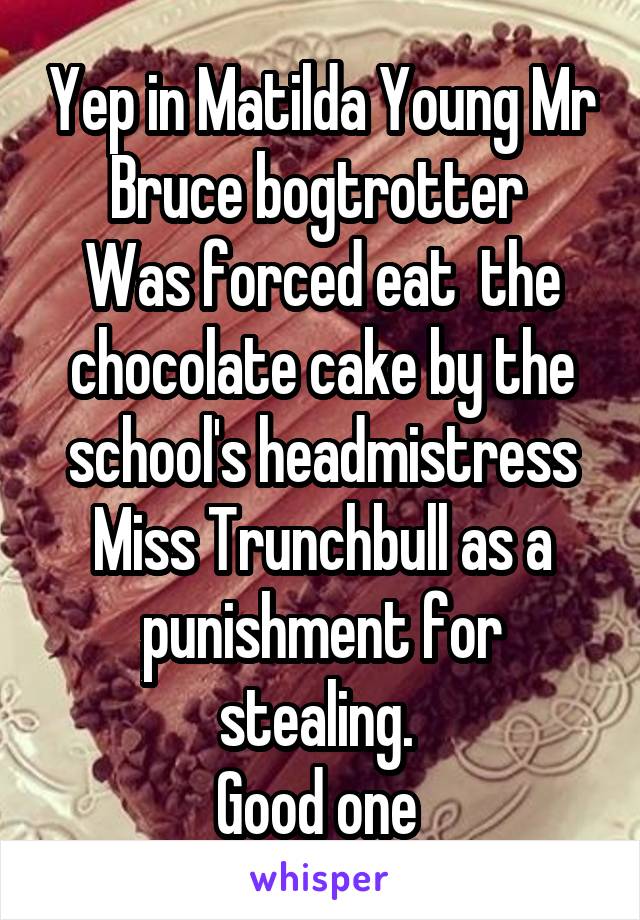 Yep in Matilda Young Mr Bruce bogtrotter 
Was forced eat  the chocolate cake by the school's headmistress Miss Trunchbull as a punishment for stealing. 
Good one 