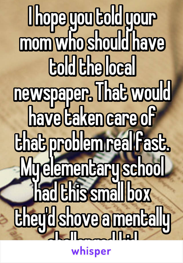 I hope you told your mom who should have told the local newspaper. That would have taken care of that problem real fast. My elementary school had this small box they'd shove a mentally challenged kid