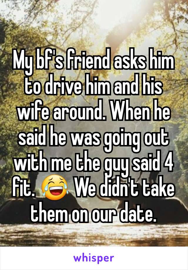 My bf's friend asks him to drive him and his wife around. When he said he was going out with me the guy said 4 fit. 😂 We didn't take them on our date.