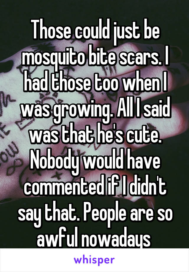 Those could just be mosquito bite scars. I had those too when I was growing. All I said was that he's cute. Nobody would have commented if I didn't say that. People are so awful nowadays 