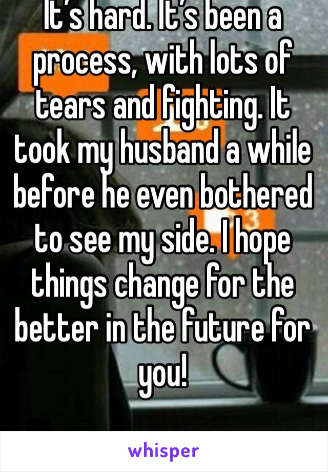 It’s hard. It’s been a process, with lots of tears and fighting. It took my husband a while before he even bothered to see my side. I hope things change for the better in the future for you!