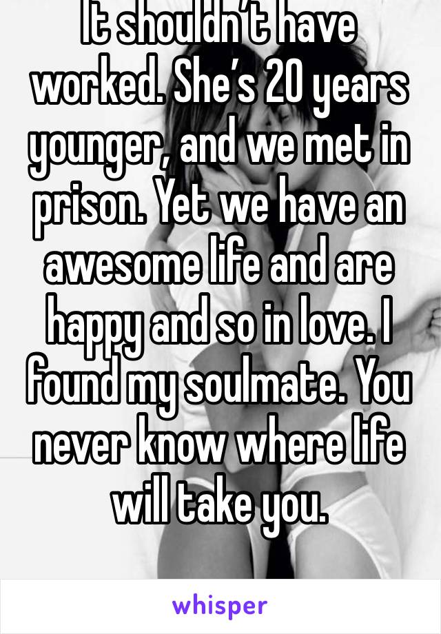 It shouldn’t have worked. She’s 20 years younger, and we met in prison. Yet we have an awesome life and are happy and so in love. I found my soulmate. You never know where life will take you. 