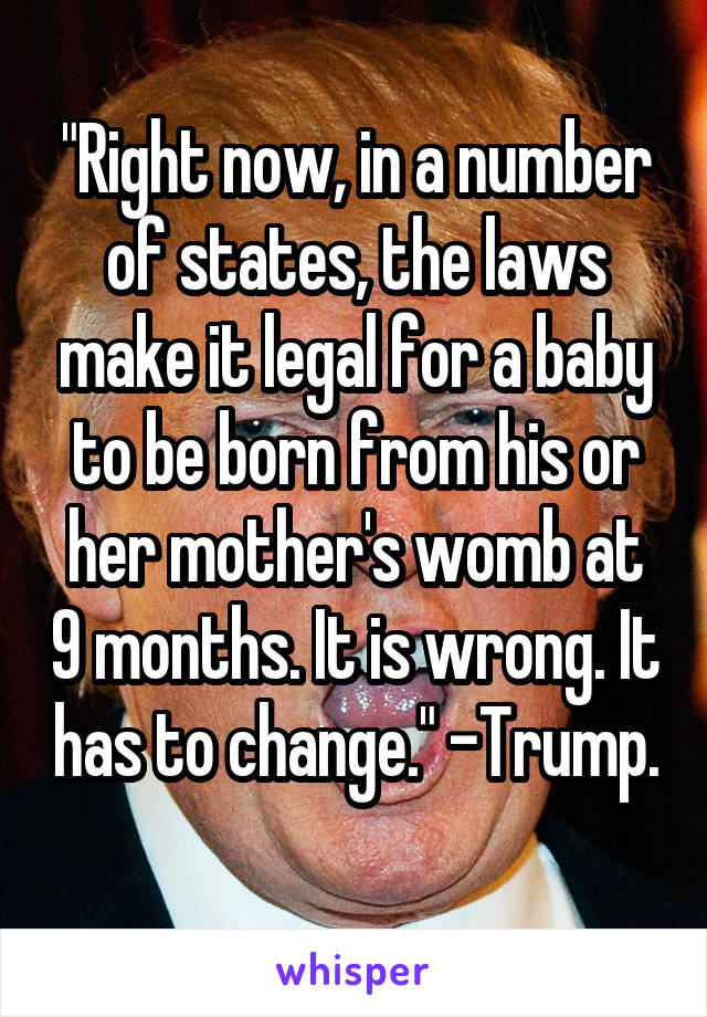 "Right now, in a number of states, the laws make it legal for a baby to be born from his or her mother's womb at 9 months. It is wrong. It has to change." -Trump. 