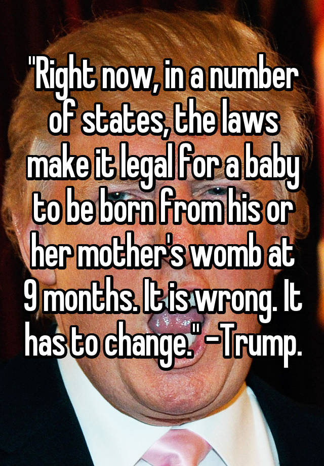 "Right now, in a number of states, the laws make it legal for a baby to be born from his or her mother's womb at 9 months. It is wrong. It has to change." -Trump. 