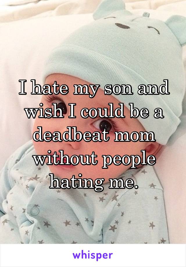 I hate my son and wish I could be a deadbeat mom without people hating me.