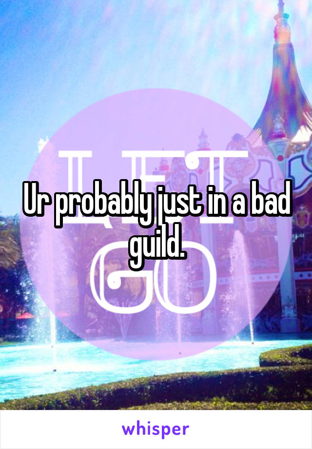 Ur probably just in a bad guild.
