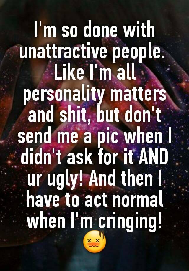 I'm so done with unattractive people. 
Like I'm all personality matters and shit, but don't send me a pic when I didn't ask for it AND ur ugly! And then I have to act normal when I'm cringing! 😖