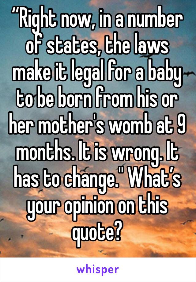 “Right now, in a number of states, the laws make it legal for a baby to be born from his or her mother's womb at 9 months. It is wrong. It has to change." What’s your opinion on this quote? 
