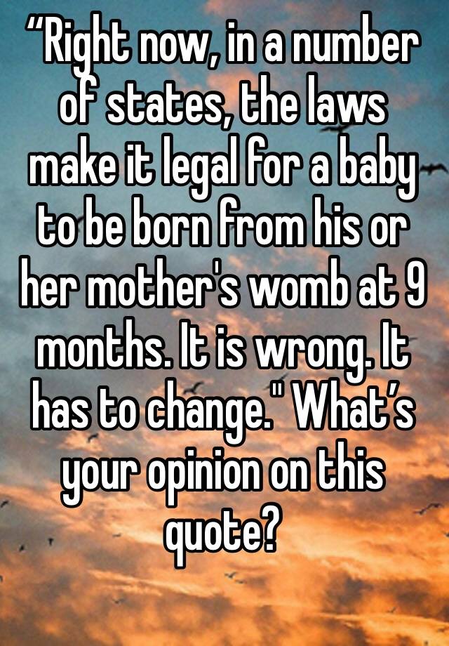 “Right now, in a number of states, the laws make it legal for a baby to be born from his or her mother's womb at 9 months. It is wrong. It has to change." What’s your opinion on this quote? 
