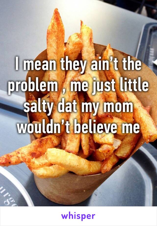 I mean they ain’t the problem , me just little salty dat my mom wouldn’t believe me