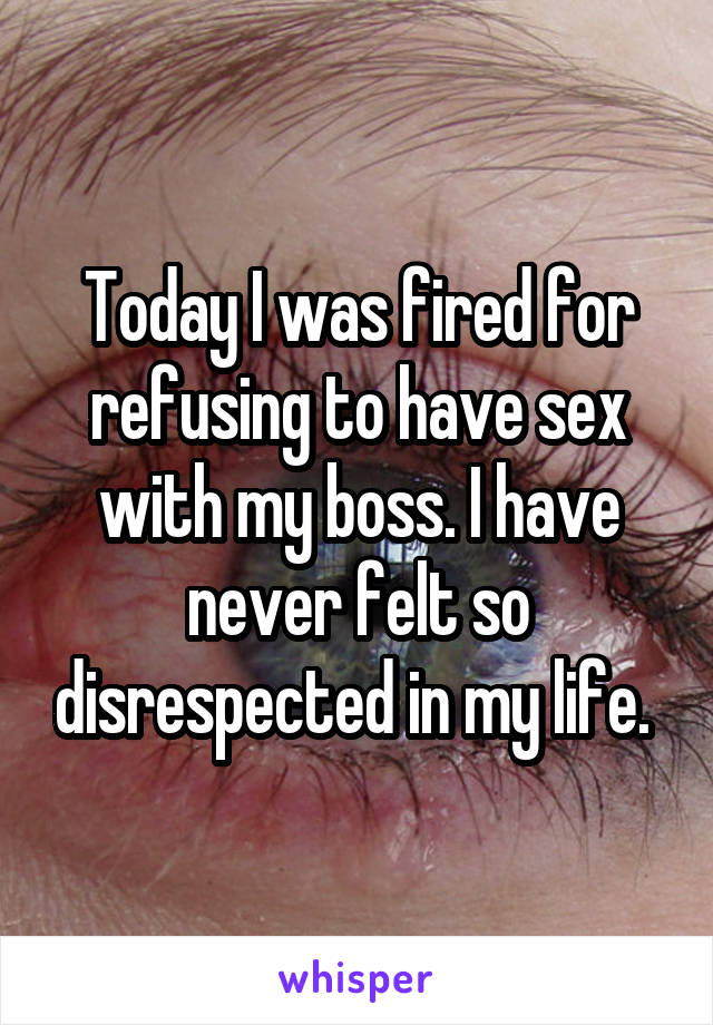 Today I was fired for refusing to have sex with my boss. I have never felt so disrespected in my life. 