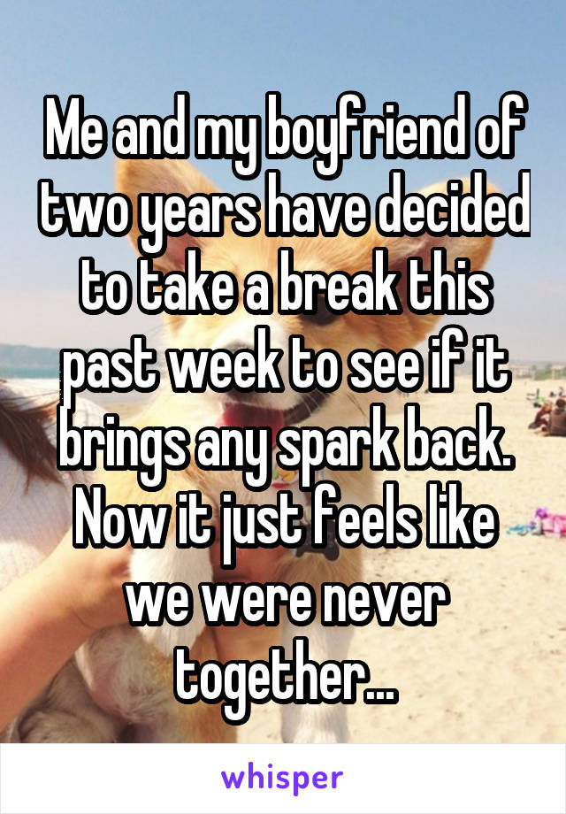 Me and my boyfriend of two years have decided to take a break this past week to see if it brings any spark back. Now it just feels like we were never together...