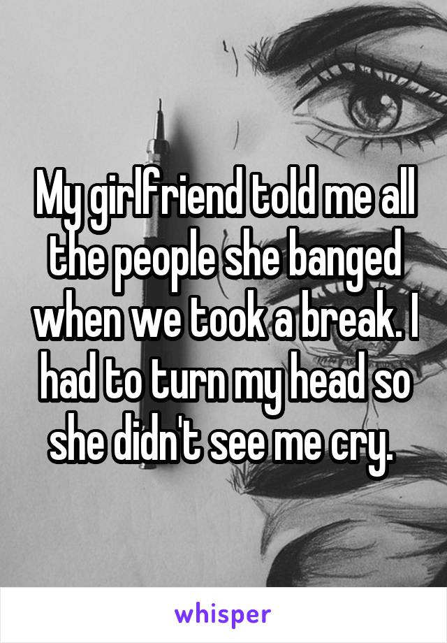 My girlfriend told me all the people she banged when we took a break. I had to turn my head so she didn't see me cry. 
