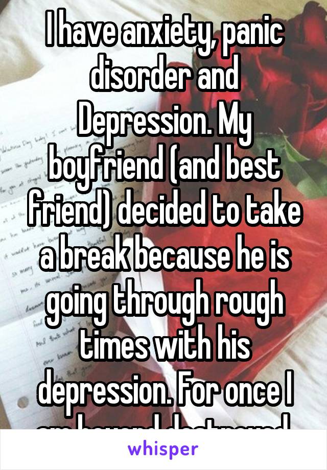 I have anxiety, panic disorder and Depression. My boyfriend (and best friend) decided to take a break because he is going through rough times with his depression. For once I am beyond destroyed.