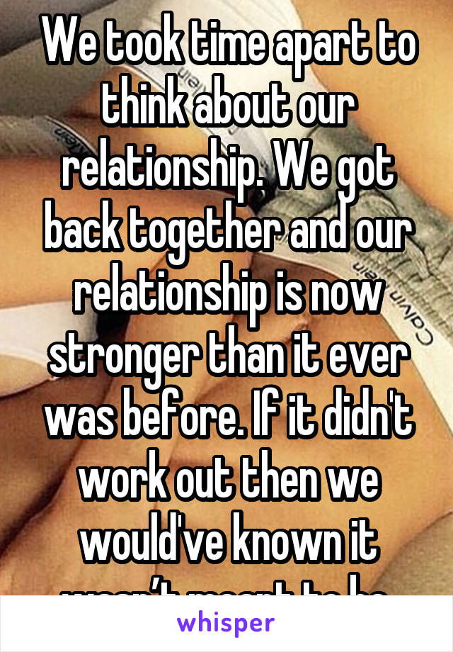 We took time apart to think about our relationship. We got back together and our relationship is now stronger than it ever was before. If it didn't work out then we would've known it wasn’t meant to be.