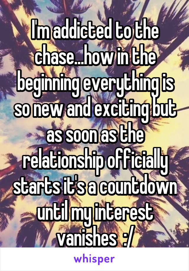 I'm addicted to the chase...how in the beginning everything is so new and exciting but as soon as the relationship officially starts it's a countdown until my interest vanishes  :/