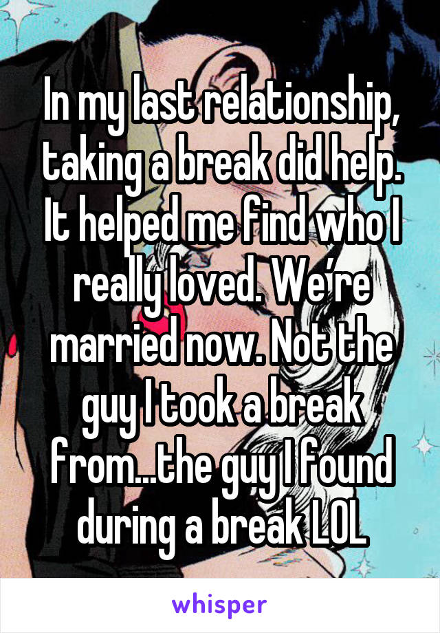 In my last relationship, taking a break did help. It helped me find who I really loved. We’re married now. Not the guy I took a break from...the guy I found during a break LOL