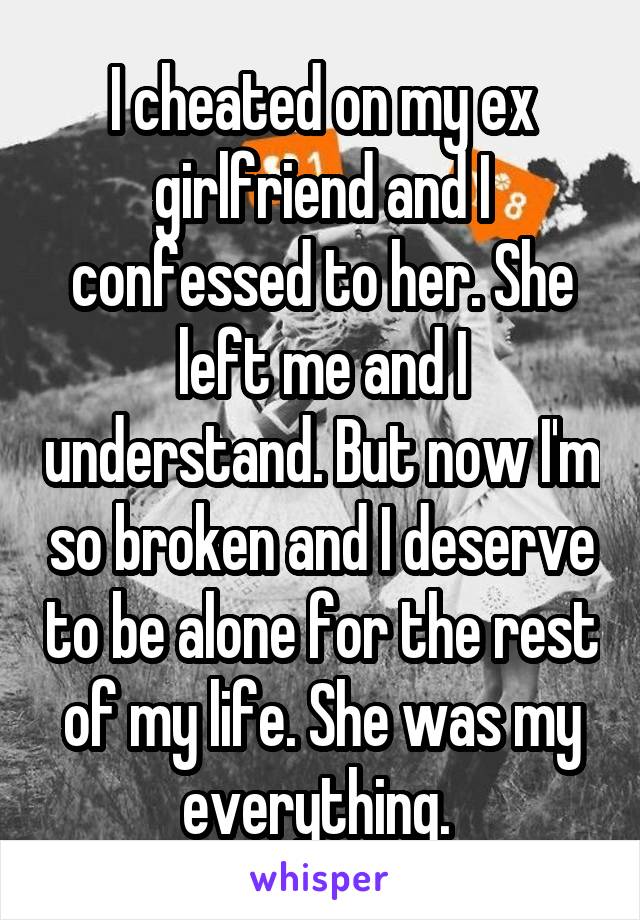 I cheated on my ex girlfriend and I confessed to her. She left me and I understand. But now I'm so broken and I deserve to be alone for the rest of my life. She was my everything. 