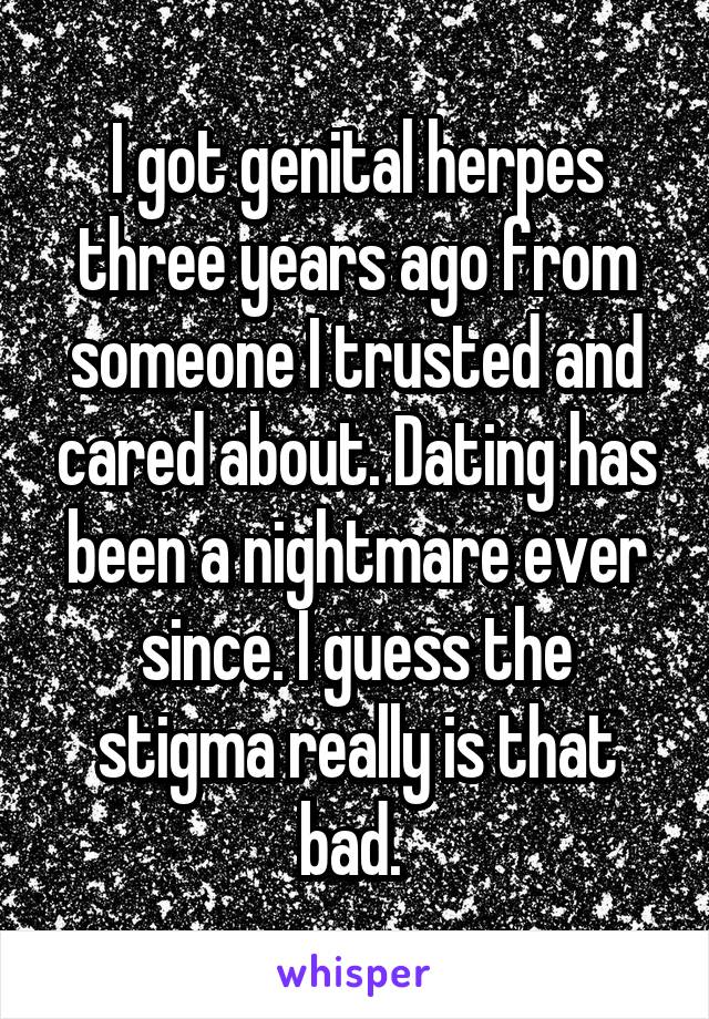 I got genital herpes three years ago from someone I trusted and cared about. Dating has been a nightmare ever since. I guess the stigma really is that bad. 