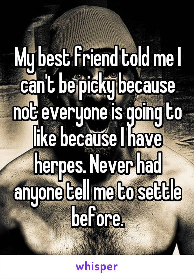My best friend told me I can't be picky because not everyone is going to like because I have herpes. Never had anyone tell me to settle before.