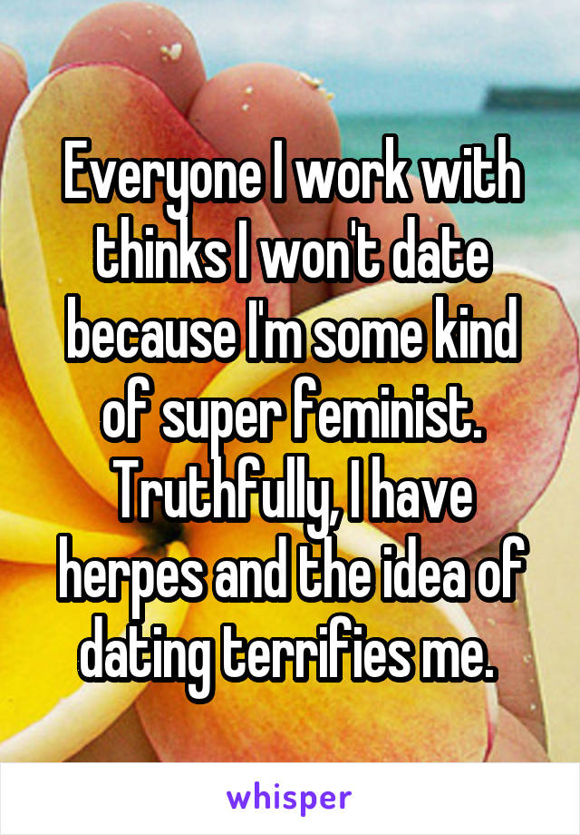 Everyone I work with thinks I won't date because I'm some kind of super feminist. Truthfully, I have herpes and the idea of dating terrifies me. 