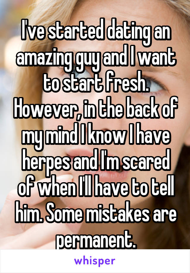 I've started dating an amazing guy and I want to start fresh. However, in the back of my mind I know I have herpes and I'm scared of when I'll have to tell him. Some mistakes are permanent.