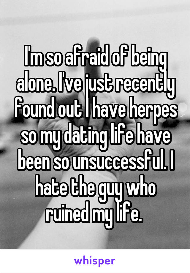 I'm so afraid of being alone. I've just recently found out I have herpes so my dating life have been so unsuccessful. I hate the guy who ruined my life. 