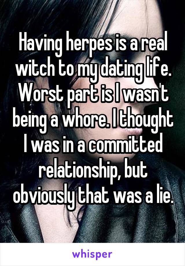 Having herpes is a real witch to my dating life. Worst part is I wasn't being a whore. I thought I was in a committed relationship, but obviously that was a lie.  