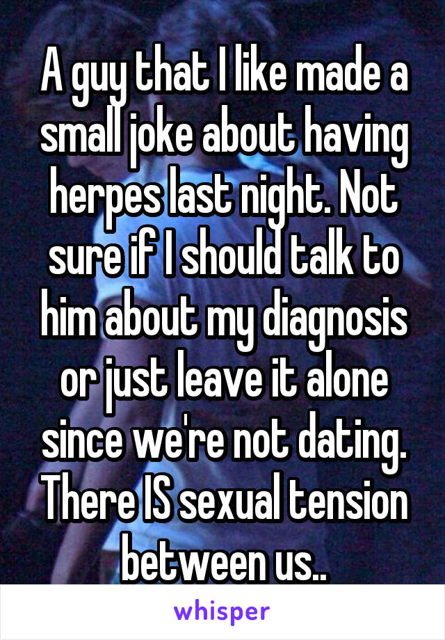 A guy that I like made a small joke about having herpes last night. Not sure if I should talk to him about my diagnosis or just leave it alone since we're not dating. There IS sexual tension between us..