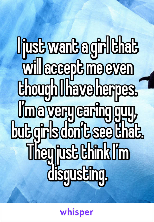 I just want a girl that will accept me even though I have herpes. I’m a very caring guy, but girls don’t see that. They just think I’m disgusting.