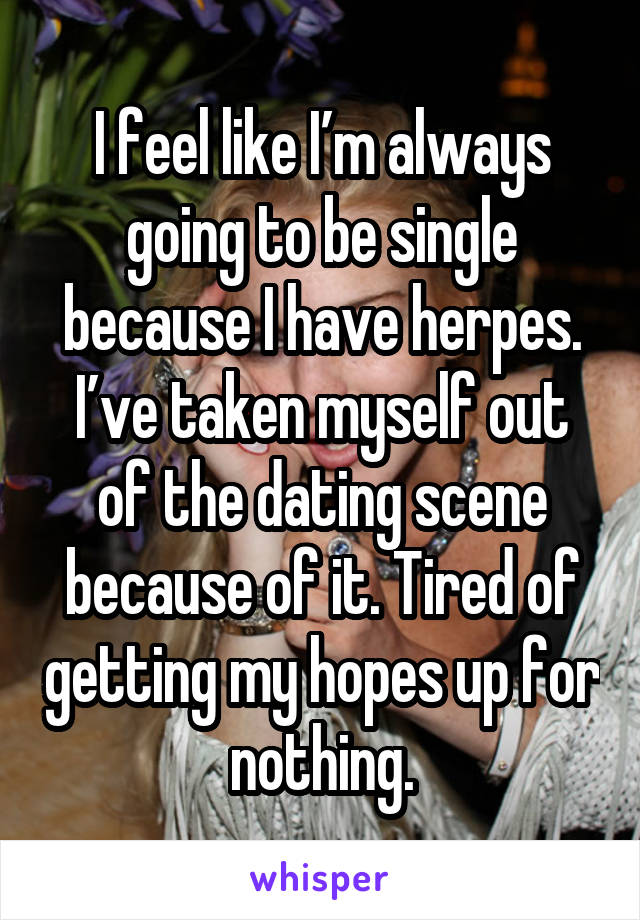 I feel like I’m always going to be single because I have herpes. I’ve taken myself out of the dating scene because of it. Tired of getting my hopes up for nothing.