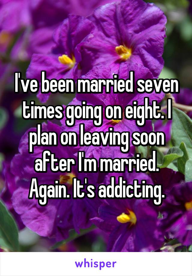 I've been married seven times going on eight. I plan on leaving soon after I'm married. Again. It's addicting.