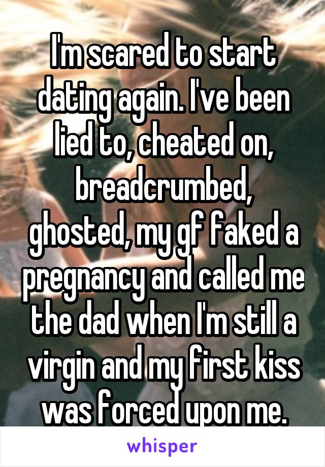 I'm scared to start dating again. I've been lied to, cheated on, breadcrumbed, ghosted, my gf faked a pregnancy and called me the dad when I'm still a virgin and my first kiss was forced upon me.
