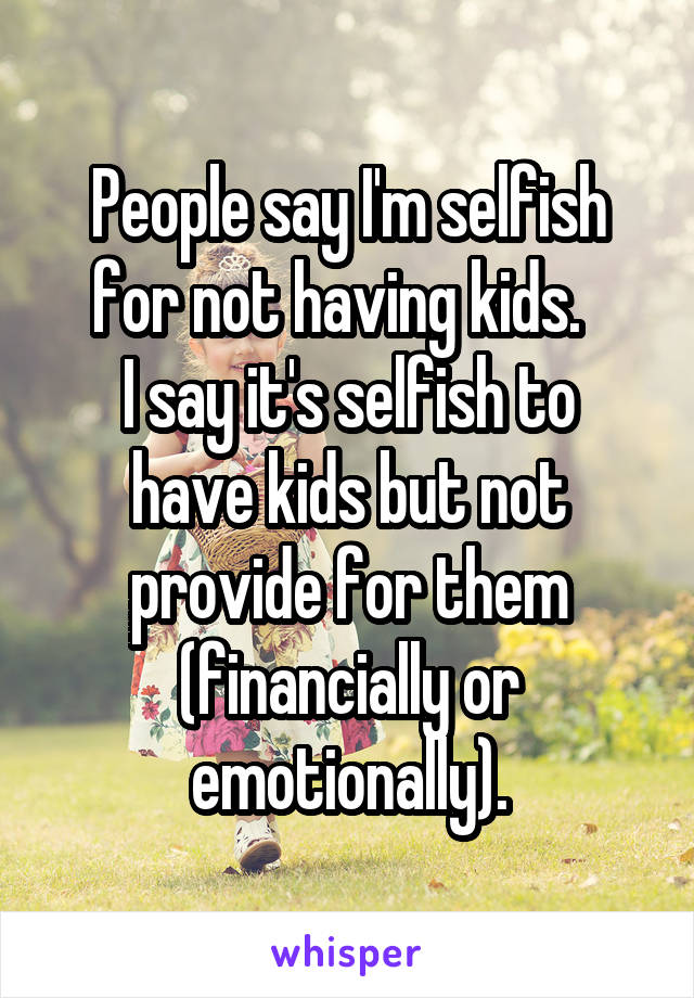 People say I'm selfish for not having kids.  
I say it's selfish to have kids but not provide for them (financially or emotionally).