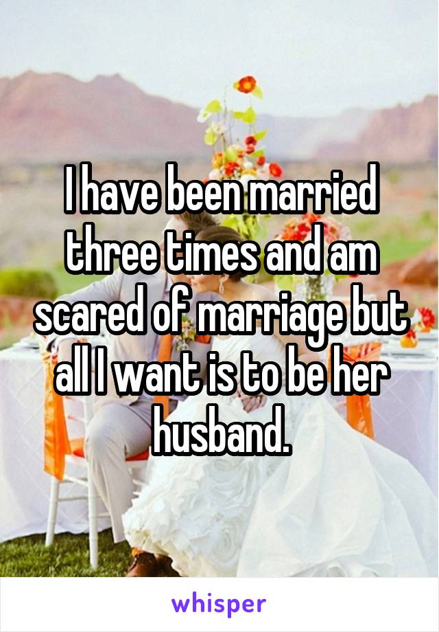 I have been married three times and am scared of marriage but all I want is to be her husband.