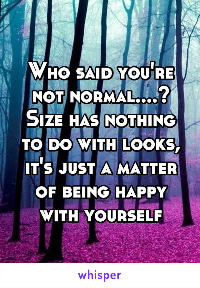 Who said you're not normal....? Size has nothing to do with looks, it's just a matter of being happy with yourself