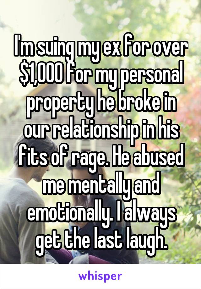 I'm suing my ex for over $1,000 for my personal property he broke in our relationship in his fits of rage. He abused me mentally and emotionally. I always get the last laugh.